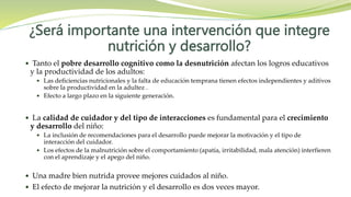 ¿Será importante una intervención que integre
nutrición y desarrollo?
 Tanto el pobre desarrollo cognitivo como la desnutrición afectan los logros educativos
y la productividad de los adultos:
 Las deficiencias nutricionales y la falta de educación temprana tienen efectos independientes y aditivos
sobre la productividad en la adultez .
 Efecto a largo plazo en la siguiente generación.
 La calidad de cuidador y del tipo de interacciones es fundamental para el crecimiento
y desarrollo del niño:
 La inclusión de recomendaciones para el desarrollo puede mejorar la motivación y el tipo de
interacción del cuidador.
 Los efectos de la malnutrición sobre el comportamiento (apatía, irritabilidad, mala atención) interfieren
con el aprendizaje y el apego del niño.
 Una madre bien nutrida provee mejores cuidados al niño.
 El efecto de mejorar la nutrición y el desarrollo es dos veces mayor.
 
