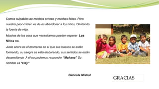 Somos culpables de muchos errores y muchas faltas, Pero
nuestro peor crimen es de es abandonar a los niños, Olvidando
la fuente de vida.
Muchas de las cosa que necesitamos pueden esperar Los
Niños no.
Justo ahora es el momento en el que sus huesos se están
formando, su sangre se está elaborando, sus sentidos se están
desarrollando A él no podemos responder “Mañana” Su
nombre es “Hoy”
Gabriela Mistral
GRACIAS
 