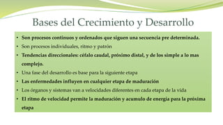 • Son procesos continuos y ordenados que siguen una secuencia pre determinada.
• Son procesos individuales, ritmo y patrón
• Tendencias direccionales: céfalo caudal, próximo distal, y de los simple a lo mas
complejo.
• Una fase del desarrollo es base para la siguiente etapa
• Las enfermedades influyen en cualquier etapa de maduración
• Los órganos y sistemas van a velocidades diferentes en cada etapa de la vida
• El ritmo de velocidad permite la maduración y acumulo de energía para la próxima
etapa
Bases del Crecimiento y Desarrollo
 