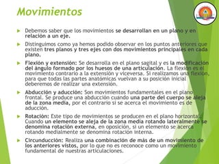 Movimientos
 Debemos saber que los movimientos se desarrollan en un plano y en
relación a un eje.
 Distinguimos como ya hemos podido observar en los puntos anteriores que
existen tres planos y tres ejes con dos movimientos principales en cada
plano.
 Flexión y extensión: Se desarrolla en el plano sagital y es la modificación
del ángulo formado por los huesos de una articulación. La flexión es el
movimiento contrario a la extensión y viceversa. Si realizamos una flexión,
para que todas las partes anatómicas vuelvan a su posición inicial
deberemos de realizar una extensión.
 Abducción y aducción: Son movimientos fundamentales en el plano
frontal. Se produce una abducción cuando una parte del cuerpo se aleja
de la zona media, por el contrario si se acerca el movimiento es de
aducción.
 Rotación: Este tipo de movimientos se producen en el plano horizontal.
Cuando un elemento se aleja de la zona media rotando lateralmente se
denomina rotación externa, en oposición, si un elemento se acerca
rotando medialmente se denomina rotación interna.
 Circunducción: Realiza una combinación de más de un movimiento de
los anteriores vistos, por lo que no es reconoce como un movimiento
fundamental de nuestras articulaciones.
 