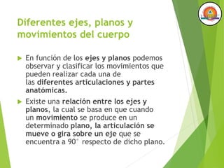 Diferentes ejes, planos y
movimientos del cuerpo
 En función de los ejes y planos podemos
observar y clasificar los movimientos que
pueden realizar cada una de
las diferentes articulaciones y partes
anatómicas.
 Existe una relación entre los ejes y
planos, la cual se basa en que cuando
un movimiento se produce en un
determinado plano, la articulación se
mueve o gira sobre un eje que se
encuentra a 90° respecto de dicho plano.
 