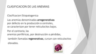 CLASIFICACION DE LAS ANEMIAS
Clasificacion Etiopatogenica
Las anemias denominadas arregenerativas
por defecto en la producción o centrales,
se caracterizan por tener reticulocitos bajos.
Por el contrario, las
anemias periféricas, por destrucción o pérdidas,
también llamadas regenerativas, cursan con reticulocitos
elevados.
 