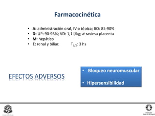 Farmacocinética
• A: administración oral, IV o tópica; BO: 85-90%
• D: UP: 90-95%; VD: 1,1 l/kg; atraviesa placenta
• M: hepático
• E: renal y biliar. T1/2: 3 hs
EFECTOS ADVERSOS
• Bloqueo neuromuscular
• Hipersensibilidad
 