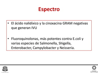 • El ácido nalidíxico y la cinoxacina GRAM negativas
que generan IVU
• Fluoroquinolonas, más potentes contra E.coli y
varias especies de Salmonella, Shigella,
Enterobacter, Campylobacter y Neisseria.
Espectro
 