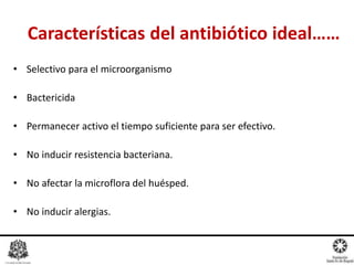 Características del antibiótico ideal……
• Selectivo para el microorganismo
• Bactericida
• Permanecer activo el tiempo suficiente para ser efectivo.
• No inducir resistencia bacteriana.
• No afectar la microflora del huésped.
• No inducir alergias.
 