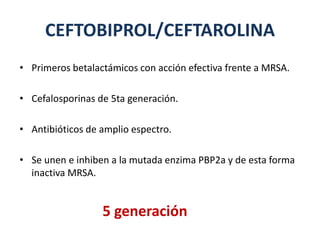 CEFTOBIPROL/CEFTAROLINA
• Primeros betalactámicos con acción efectiva frente a MRSA.
• Cefalosporinas de 5ta generación.
• Antibióticos de amplio espectro.
• Se unen e inhiben a la mutada enzima PBP2a y de esta forma
inactiva MRSA.
5 generación
 