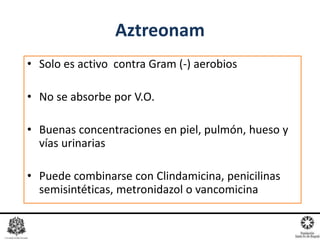 • Solo es activo contra Gram (-) aerobios
• No se absorbe por V.O.
• Buenas concentraciones en piel, pulmón, hueso y
vías urinarias
• Puede combinarse con Clindamicina, penicilinas
semisintéticas, metronidazol o vancomicina
Aztreonam
 