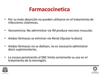 • Por su mala absorción no pueden utilizarse en el tratamiento de
infecciones sistémicas.
• Vancomicina: No administrar vía IM produce necrosis muscular.
• Ambos fármacos se eliminan vía Renal (Ajustar la dosis)
• Ambos fármacos no se dializan, no es necesario administrar
dosis suplementarias.
• La escasa penetración al SNC limita seriamente su uso en el
tratamiento de la meningitis
Farmacocinetica
 