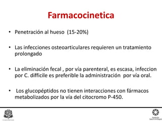 • Penetración al hueso (15-20%)
• Las infecciones osteoarticulares requieren un tratamiento
prolongado
• La eliminación fecal , por vía parenteral, es escasa, infeccion
por C. difficile es preferible la administración por vía oral.
• Los glucopéptidos no tienen interacciones con fármacos
metabolizados por la vía del citocromo P-450.
Farmacocinetica
 