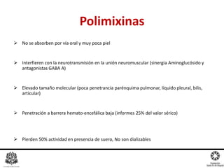  No se absorben por vía oral y muy poca piel
 Interfieren con la neurotransmisión en la unión neuromuscular (sinergia Aminoglucósido y
antagonistas GABA A)
 Elevado tamaño molecular (poca penetrancia parénquima pulmonar, líquido pleural, bilis,
articular)
 Penetración a barrera hemato-encefálica baja (informes 25% del valor sérico)
 Pierden 50% actividad en presencia de suero, No son dializables
Dr. Miguel L. Rodríguez G.
R1 Farmacología Clínica
Polimixinas
Arbo S. Antonio
Antibióticos en pediatria
Mc Graw Hill, Mexico, 2008, 300pags
 