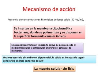 Mecanismo de acción
Presencia de concentraciones fisiológicas de iones calcio (50 mg/ml),
Una vez ocurrido el cambio en el potencial, la célula es incapaz de seguir
generando energía en forma de ATP
Estos canales permiten el transporte pasivo de potasio desde el
medio intracelular al extracelular, alterando el potencial de
membrana.
Se insertan en la membrana citoplasmática
bacteriana, donde se polimerizan y se disponen en
la superficie formando canales iónicos.
La muerte celular sin lisis
 