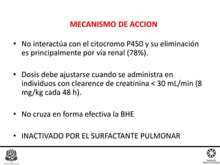 • No interactúa con el citocromo P450 y su eliminación
es principalmente por vía renal (78%).
• Dosis debe ajustarse cuando se administra en
individuos con clearence de creatinina < 30 mL/min (8
mg/kg cada 48 h).
• No cruza en forma efectiva la BHE
• INACTIVADO POR EL SURFACTANTE PULMONAR
MECANISMO DE ACCION
 