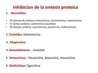 1. Macrolidos
• 14 atomos de carbono: eritromicina, claritromicina, roxitromicina
• 15 tomos carbono: azitromicina (azalidos)
• 16 atomos carbono: espiramicina, josamicina, midecamicina
2. Cetolidos: telitromicina
3. Mupirocina
4. Oxazolidinonas : Linezolid
5. Tetraciclinas : Tetraciclina, doxiciclina, minociclina
6. Glicilciclinas Tigeciclina
Inhibicion de la sıntesis proteica
 