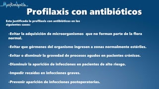 Profilaxis con antibióticos
Esta justificada la profilaxis con antibióticos en los
siguientes casos:
-Evitar la adquisición de microorganismos que no forman parte de la flora
normal.
-Evitar que gérmenes del organismo ingresen a zonas normalmente estériles.
-Evitar o disminuir la gravedad de procesos agudos en pacientes crónicos.
-Disminuir la aparición de infecciones en pacientes de alto riesgo.
-Impedir recaídas en infecciones graves.
-Prevenir aparición de infecciones postoperatorias.
 