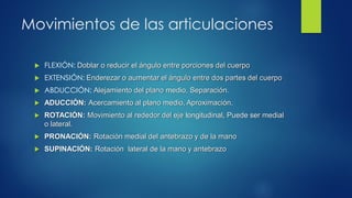 Movimientos de las articulaciones
 FLEXIÓN: Doblar o reducir el ángulo entre porciones del cuerpo
 EXTENSIÓN: Enderezar o aumentar el ángulo entre dos partes del cuerpo
 ABDUCCIÓN: Alejamiento del plano medio, Separación.
 ADUCCIÓN: Acercamiento al plano medio, Aproximación.
 ROTACIÓN: Movimiento al rededor del eje longitudinal, Puede ser medial
o lateral.
 PRONACIÓN: Rotación medial del antebrazo y de la mano
 SUPINACIÓN: Rotación lateral de la mano y antebrazo
 