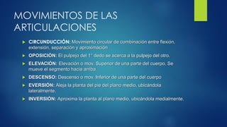 MOVIMIENTOS DE LAS
ARTICULACIONES
 CIRCUNDUCCIÓN: Movimiento circular de combinación entre flexión,
extensión, separación y aproximación
 OPOSICIÓN: El pulpejo del 1° dedo se acerca a la pulpejo del otro.
 ELEVACIÓN: Elevación o mov. Superior de una parte del cuerpo, Se
mueve el segmento hacia arriba.
 DESCENSO: Descenso o mov. Inferior de una parte del cuerpo
 EVERSIÓN: Aleja la planta del pie del plano medio, ubicándola
lateralmente.
 INVERSIÓN: Aproxima la planta al plano medio, ubicándola medialmente.
 