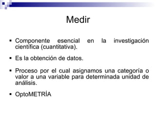 Medir Componente esencial en la investigación científica (cuantitativa). Es la obtención de datos. Proceso por el cual asignamos una categoría o valor a una variable para determinada unidad de análisis. OptoMETRÍA 