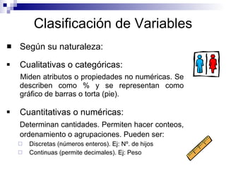 Clasificación de Variables Según su naturaleza: Cualitativas o categóricas: Miden atributos o propiedades no numéricas. Se describen como % y se representan como gráfico de barras o torta (pie). Cuantitativas o numéricas: Determinan cantidades.  Permiten hacer conteos, ordenamiento o agrupaciones.  Pueden ser:   Discretas (números enteros). Ej: Nº. de hijos Continuas (permite decimales). Ej: Peso 