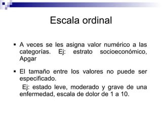 Escala ordinal A veces se les asigna valor numérico a las categorías. Ej: estrato socioeconómico, Apgar El tamaño entre los valores no puede ser especificado. Ej: estado leve, moderado y grave de una enfermedad, escala de dolor de 1 a 10. 