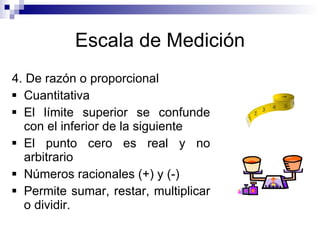 Escala de Medición 4. De razón o proporcional Cuantitativa El límite superior se confunde con el inferior de la siguiente El punto cero es real y no arbitrario Números racionales (+) y (-) Permite sumar, restar, multiplicar o dividir. 