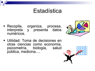 Estadística Recopila, organiza, procesa, interpreta y presenta datos numéricos. Utilidad: Toma de decisiones en otras ciencias como economía, psicometría, biología, salud pública, medicina…. 