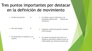 Tres puntos importantes por destacar
en la definición de movimiento
 Cambio de posición 
 Paso del tiempo 
 El movimiento es respecto a un
sistema 
 Se refiere a que el móvil gira o se
translada respecto del sistema de
referencia.
 Cualquier cambio de posición requiere
cierto tiempo.
 El cambio de posición del móvil y el
tiempo en que dicho cambio ocurre se
miden desde una referencia particular
 
