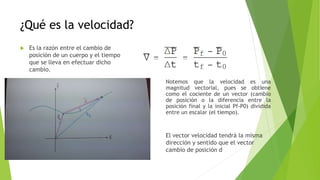 ¿Qué es la velocidad?
 Es la razón entre el cambio de
posición de un cuerpo y el tiempo
que se lleva en efectuar dicho
cambio.
Notemos que la velocidad es una
magnitud vectorial, pues se obtiene
como el cociente de un vector (cambio
de posición o la diferencia entre la
posición final y la inicial Pf-P0) dividida
entre un escalar (el tiempo).
El vector velocidad tendrá la misma
dirección y sentido que el vector
cambio de posición d
 