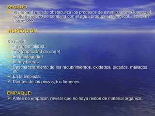 SECADOSECADO
 El material mojado obstaculiza los procesos de esterilización. Cuando elEl material mojado obstaculiza los procesos de esterilización. Cuando el
óxido de etileno se combina con el agua produce etilenglicol, el cual esóxido de etileno se combina con el agua produce etilenglicol, el cual es
nefrotóxico .nefrotóxico .
INSPECCIÓNINSPECCIÓN
Se revisa:Se revisa:
 La funcionalidad:La funcionalidad:
 Filo (capacidad de corte)Filo (capacidad de corte)
 En la integridadEn la integridad
 Si hay fisurasSi hay fisuras
 Descascaramiento de los recubrimientos, oxidados, picados, mellados,Descascaramiento de los recubrimientos, oxidados, picados, mellados,
etc.etc.
 En la limpieza:En la limpieza:
 Dientes de las pinzas, los lúmenes.Dientes de las pinzas, los lúmenes.
EMPAQUE:EMPAQUE:
 Antes de empacar, revisar que no haya restos de material orgánico.Antes de empacar, revisar que no haya restos de material orgánico.
 