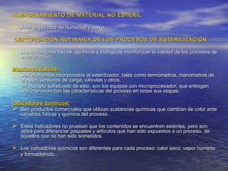 ALMACENAMIENTO DE MATERIAL NO ESTÉRILALMACENAMIENTO DE MATERIAL NO ESTÉRIL
 Área limpia libre de humedad y polvoÁrea limpia libre de humedad y polvo
CERTIFICACIÓN RUTINARIA DE LOS PROCESOS DE ESTERILIZACIÓNCERTIFICACIÓN RUTINARIA DE LOS PROCESOS DE ESTERILIZACIÓN
 Los indicadores físicos, químicos y biológicos monitorizan la calidad de los procesos deLos indicadores físicos, químicos y biológicos monitorizan la calidad de los procesos de
esterilización .esterilización .
Monitores físicos:Monitores físicos:
 Son elementos incorporados al esterilizador, tales como termómetros, manómetros deSon elementos incorporados al esterilizador, tales como termómetros, manómetros de
presión, sensores de carga, válvulas y otros.presión, sensores de carga, válvulas y otros.
Un ejemplo sofisticado de esto, son los equipos con microprocesador, que entreganUn ejemplo sofisticado de esto, son los equipos con microprocesador, que entregan
una impresión con las características del proceso en todas sus etapas.una impresión con las características del proceso en todas sus etapas.
Indicadores químicos:Indicadores químicos:
 Son productos comerciales que utilizan sustancias químicas que cambian de color anteSon productos comerciales que utilizan sustancias químicas que cambian de color ante
variables físicas y química del proceso.variables físicas y química del proceso.
 Estos indicadores no prueban que los contenidos se encuentren estériles, pero sonEstos indicadores no prueban que los contenidos se encuentren estériles, pero son
útiles para diferenciar paquetes y artículos que han sido expuestos a un proceso, deútiles para diferenciar paquetes y artículos que han sido expuestos a un proceso, de
aquellos que no han sido sometidos.aquellos que no han sido sometidos.
 Los indicadores químicos son diferentes para cada proceso: calor seco, vapor húmedoLos indicadores químicos son diferentes para cada proceso: calor seco, vapor húmedo
y formaldehído.y formaldehído.
 