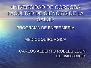 UNIVERSIDAD DE CORDOBAUNIVERSIDAD DE CORDOBA
FACULTAD DE CIENCIAS DE LAFACULTAD DE CIENCIAS DE LA
SALUDSALUD
PROGRAMA DE ENFERMERIAPROGRAMA DE ENFERMERIA
MEDICOQUIRURGICAMEDICOQUIRURGICA
CARLOS ALBERTO ROBLES LEÓNCARLOS ALBERTO ROBLES LEÓN
E.E. UNIUCORDOBAE.E. UNIUCORDOBA
 