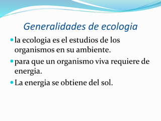 Generalidades de ecologia 
la ecologia es el estudios de los 
organismos en su ambiente. 
para que un organismo viva requiere de 
energia. 
La energia se obtiene del sol. 
 