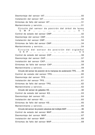 Desmontaje del sensor IAT …………………………………………….50
Instalación del sensor IAT………………………………………………50
Síntomas de fallo del sensor IAT……………………………………....51
Mantenimiento y servicio………………………………………………..51
C i r c u i t o d e l s e n s o r d e p o s i c i ó n d e l á r b o l d e l e v a s
C M P … … … … … … … … … 5 1
Control de estado del sensor CMP…………………………………….52
Desmontaje del sensor CMP…………………………………………...53
Instalación del sensor CMP…………………………………………….54
Síntomas de fallo del sensor CMP…………………………………….54
Manteni miento y servicio ………………………………………………54
C i r c u i t o d e l s e n s o r d e p o s i c i ó n d e l c i g ü e ñ a l
C K P … … … … … … … … … … … . . 5 5
Control de estado del sensor CKP…………………………………….56
Desmontaje del sensor CKP……………………………………………57
Instalación del sensor CKP……………………………………………58
Síntomas de fallo del sensor CKP……………………………………59
Mantenimiento y servicio………………………………………………..59
Circuito del sensor de posición de la mariposa de aceleración TPS………59
Control de estado del sensor TPS……………………………………60
Desmontaje del sensor TPS……………………………………………61
Instalación del sensor TPS……………………………………………..61
Síntomas de fallo del sensor TPS……………………………………..62
Mantenimiento y servicio………………………………………………..62
Circuito del sensor de golpeteo KS……………………………………………62
Control de estado del sensor KS………………………………………63
Desmontaje del sensor KS ……………………………………………64
Instalación del sensor KS……………………………………………….65
Síntomas de fallo del sensor KS……………………………………….65
Mantenimiento y servicio………………………………………………..65
Circuito del sensor de presión absoluta del múltiple MAP……………………66
Control de estado del sensor MAP…………………………………….66
Desmontaje del sensor MAP………………………………………….67
Instalación del sensor MAP…………………………………………….68
Síntomas de fallo del sensor MAP…………………………………….68
 