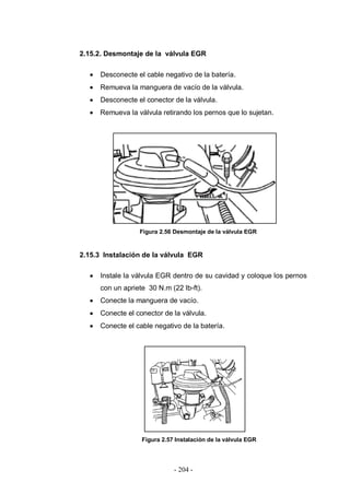 - 204 -
2.15.2. Desmontaje de la válvula EGR
Desconecte el cable negativo de la batería.
Remueva la manguera de vacío de la válvula.
Desconecte el conector de la válvula.
Remueva la válvula retirando los pernos que lo sujetan.
Figura 2.56 Desmontaje de la válvula EGR
2.15.3 Instalación de la válvula EGR
Instale la válvula EGR dentro de su cavidad y coloque los pernos
con un apriete 30 N.m (22 lb-ft).
Conecte la manguera de vacío.
Conecte el conector de la válvula.
Conecte el cable negativo de la batería.
Figura 2.57 Instalación de la válvula EGR
 