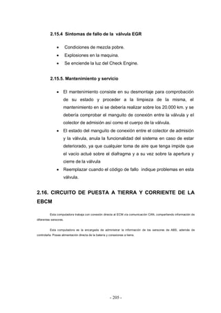 - 205 -
2.15.4 Síntomas de fallo de la válvula EGR
Condiciones de mezcla pobre.
Explosiones en la maquina.
Se enciende la luz del Check Engine.
2.15.5. Mantenimiento y servicio
El mantenimiento consiste en su desmontaje para comprobación
de su estado y proceder a la limpieza de la misma, el
mantenimiento en si se debería realizar sobre los 20.000 km. y se
debería comprobar el manguito de conexión entre la válvula y el
colector de admisión así como el cuerpo de la válvula.
El estado del manguito de conexión entre el colector de admisión
y la válvula, anula la funcionalidad del sistema en caso de estar
deteriorado, ya que cualquier toma de aire que tenga impide que
el vacío actué sobre el diafragma y a su vez sobre la apertura y
cierre de la válvula
Reemplazar cuando el código de fallo indique problemas en esta
válvula.
2.16. CIRCUITO DE PUESTA A TIERRA Y CORRIENTE DE LA
EBCM
Esta computadora trabaja con conexión directa al ECM vía comunicación CAN, compartiendo información de
diferentes sensores.
Esta computadora es la encargada de administrar la información de los sensores de ABS, además de
controlarla. Posee alimentación directa de la batería y conexiones a tierra.
 