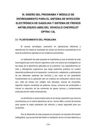 - 209 -
III. DISEÑO DEL PROGRAMA Y MÓDULO DE
ENTRENAMIENTO PARA EL SISTEMA DE INYECCIÓN
ELECTRÓNICA DE GASOLINA Y SISTEMA DE FRENOS
ANTIBLOQUEO (ABS) DEL VEHICULO CHEVROLET
OPTRA 1.8L
3.1 PLANTEAMIENTO DEL PROBLEMA
El avance tecnológico automotriz en aplicaciones eléctricas y
electrónicas ha creado la necesidad de contar con técnicos automotrices en el
área de autotrónica aplicado en los modernos automóviles.
La realización de este proyecto es importante ya que el estudio de este
tema logrará que como futuros ingenieros crear una cultura de investigación en
las áreas de la electrónica aplicadas en el automóvil, nos especialicemos en
esta y obtengamos experiencia que luego podremos practicar en nuestro
desarrollo profesional en la reparación, construcción, adaptación y optimización
de los diferentes sistemas del vehículo y por ende en los parámetros
fundamentales de la aplicación den los motores de combustión interna como
son: salto de chispa con voltajes mas elevados, avance de encendido,
logrando mejores resultados de potencia, torque, consumo de combustible e
incluso la reducción de las emisiones de gases nocivos y contaminantes
productos de las malas combustiones.
La electrónica a evolucionado tanto en el campo automotriz que ahora la
encontramos en el control electrónico de los frenos ABS y control de tracción
para ayudar la mejor prestación del vehículo y mayor seguridad para sus
ocupantes.
Con el desarrollo de este proyecto se proveerá a la escuela información
bibliográfica, que provendrá del diseño e instalación de los circuitos eléctricos y
 