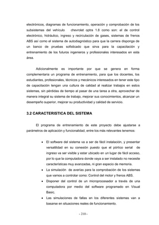 - 210 -
electrónicos, diagramas de funcionamiento, operación y comprobación de los
subsistemas del vehículo chevrolet optra 1.8 como son: el de control
electrónico, hidráulico, ingreso y recirculación de gases, sistemas de frenos
ABS así como el sistema de autodiagnóstico para que la carrera disponga de
un banco de pruebas sofisticado que sirva para la capacitación y
entrenamiento de los futuros ingenieros y profesionales interesados en esta
área.
Adicionalmente es importante por que se genera en forma
complementaria un programa de entrenamiento, para que los docentes, los
estudiantes, profesionales, técnicos y mecánicos interesados en tener este tipo
de capacitación tengan una cultura de calidad al realizar trabajos en estos
sistemas, sin pérdidas de tiempo al pasar de una tarea a otra, aprovechar de
manera integral su sistema de trabajo, mejorar sus conocimientos, alcanzar un
desempeño superior, mejorar su productividad y calidad de servicio.
3.2 CARACTERISTICA DEL SISTEMA
El programa de entrenamiento de este proyecto debe ajustarse a
parámetros de aplicación y funcionalidad, entre los más relevantes tenemos:
El software del sistema va a ser de fácil instalación, y presentar
versatilidad en su conexión puesto que el pórtico serial de
ingreso va ser visible y estar ubicado en un lugar de fácil acceso,
por lo que la computadora donde vaya a ser instalado no necesite
características muy avanzadas, ni gran especio de memoria.
La simulación de averías para la comprobación de los sistemas
que vamos a controlar como: Control del motor y frenos ABS.
Disponer del control de un microprocesador a través de una
computadora por medio del software programado en Visual
Basic.
Las simulaciones de fallas en los diferentes sistemas van a
basarse en situaciones reales de funcionamiento.
 