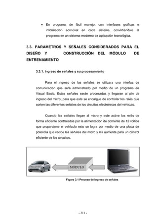 - 211 -
En programa de fácil manejo, con interfases gráficas e
información adicional en cada sistema, convirtiéndole al
programa en un sistema moderno de aplicación tecnológica.
3.3. PARAMETROS Y SEÑALES CONSIDERADOS PARA EL
DISEÑO Y CONSTRUCCIÓN DEL MÓDULO DE
ENTRENAMIENTO
3.3.1. Ingreso de señales y su procesamiento
Para el ingreso de las señales se utilizara una interfaz de
comunicación que será administrado por medio de un programa en
Visual Basic. Estas señales serán procesadas y llegaran al pin de
ingreso del micro, para que este se encargue de controlar los relés que
corten las diferentes señales de los circuitos electrónicos del vehículo.
Cuando las señales llegan al micro y este active los relés de
forma eficiente controlados por la alimentación de corriente de 12 voltios
que proporcione el vehículo esto se logra por medio de una placa de
potencia que recibe las señales del micro y las aumenta para un control
eficiente de los circuitos.
Figura 3.1 Proceso de ingreso de señales
 
