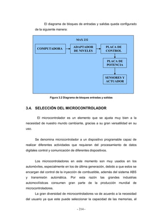 - 214 -
El diagrama de bloques de entradas y salidas queda configurado
de la siguiente manera:
Figura 3.2 Diagrama de bloques entradas y salidas
3.4. SELECCIÓN DEL MICROCONTROLADOR
El microcontrolador es un elemento que se ajusta muy bien a la
necesidad de nuestro mundo cambiante, gracias a su gran versatilidad en su
uso.
Se denomina microcontrolador a un dispositivo programable capaz de
realizar diferentes actividades que requieran del procesamiento de datos
digitales control y comunicación de diferentes dispositivos.
Los microcontroladores en este momento son muy usados en los
automóviles, especialmente en los de última generación, debido a que estos se
encargan del control de la inyección de combustible, además del sistema ABS
y transmisión automática. Por esta razón las grandes industrias
automovilísticas consumen gran parte de la producción mundial de
microcontroladores.
La gran diversidad de microcontroladores va de acuerdo a la necesidad
del usuario ya que este puede seleccionar la capacidad de las memorias, el
COMPUTADORA
PLACA DE
CONTROL
PLACA DE
POTENCIA
SENSORES Y
ACTUADOR
ES
ADAPTADOR
DE NIVELES
MAX 232
 