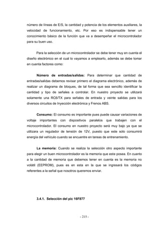 - 215 -
número de líneas de E/S, la cantidad y potencia de los elementos auxiliares, la
velocidad de funcionamiento, etc. Por eso es indispensable tener un
conocimiento básico de la función que va a desempeñar el microcontrolador
para su buen uso.
Para la selección de un microcontrolador se debe tener muy en cuenta el
diseño electrónico en el cual lo vayamos a emplearlo, además se debe tomar
en cuenta factores como:
Número de entradas/salidas: Para determinar que cantidad de
entradas/salidas debemos revisar primero el diagrama electrónico, además de
realizar un diagrama de bloques, de tal forma que sea sencillo identificar la
cantidad y tipo de señales a controlar. En nuestro proyecto se utilizará
solamente una RC6/TX para señales de entrada y veinte salidas para los
diversos circuitos de Inyección electrónica y Frenos ABS.
Consumo: El consumo es importante pues puede causar variaciones de
voltaje importantes con dispositivos paralelos que trabajen con el
microcontrolador. El consumo en nuestro proyecto será muy bajo ya que se
utilizara un regulador de tensión de 12V, puesto que este solo consumirá
energía del vehículo cuando se encuentre en tareas de entrenamiento.
La memoria: Cuando se realiza la selección otro aspecto importante
para elegir un buen microcontrolador es la memoria que este posea. En cuanto
a la cantidad de memoria que debemos tener en cuenta es la memoria no
volátil (EEPROM), pues es en esta en la que se ingresará los códigos
referentes a la señal que nosotros queremos enviar.
3.4.1. Selección del pic 16F877
 