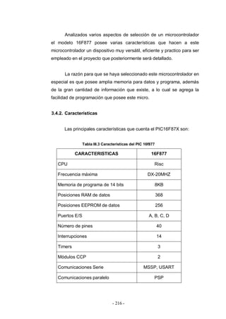 - 216 -
Analizados varios aspectos de selección de un microcontrolador
el modelo 16F877 posee varias características que hacen a este
microcontrolador un dispositivo muy versátil, eficiente y practico para ser
empleado en el proyecto que posteriormente será detallado.
La razón para que se haya seleccionado este microcontrolador en
especial es que posee amplia memoria para datos y programa, además
de la gran cantidad de información que existe, a lo cual se agrega la
facilidad de programación que posee este micro.
3.4.2. Características
Las principales características que cuenta el PIC16F87X son:
Tabla III.3 Características del PIC 16f877
CARACTERISTICAS 16F877
CPU Risc
Frecuencia máxima DX-20MHZ
Memoria de programa de 14 bits 8KB
Posiciones RAM de datos 368
Posiciones EEPROM de datos 256
Puertos E/S A, B, C, D
Número de pines 40
Interrupciones 14
Timers 3
Módulos CCP 2
Comunicaciones Serie MSSP, USART
Comunicaciones paralelo PSP
 