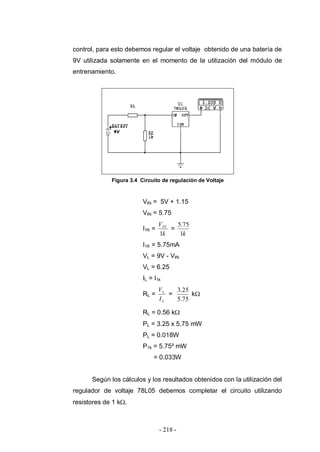 - 218 -
control, para esto debemos regular el voltaje obtenido de una batería de
9V utilizada solamente en el momento de la utilización del módulo de
entrenamiento.
Figura 3.4 Circuito de regulación de Voltaje
VIN = 5V + 1.15
VIN = 5.75
I1K =
k
VIN
1
=
k1
75.5
I1K = 5.75mA
VL = 9V - VIN
VL = 6.25
IL = I1k
RL =
L
L
I
V
=
75.5
25.3
k
RL = 0.56 k
PL = 3.25 x 5.75 mW
PL = 0.018W
P1k = 5.75² mW
= 0.033W
Según los cálculos y los resultados obtenidos con la utilización del
regulador de voltaje 78L05 debemos completar el circuito utilizando
resistores de 1 k .
 