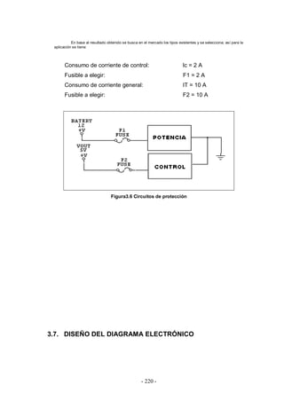 - 220 -
En base al resultado obtenido se busca en el mercado los tipos existentes y se selecciona; así para la
aplicación se tiene:
Consumo de corriente de control: Ic = 2 A
Fusible a elegir: F1 = 2 A
Consumo de corriente general: IT = 10 A
Fusible a elegir: F2 = 10 A
Figura3.6 Circuitos de protección
3.7. DISEÑO DEL DIAGRAMA ELECTRÓNICO
 