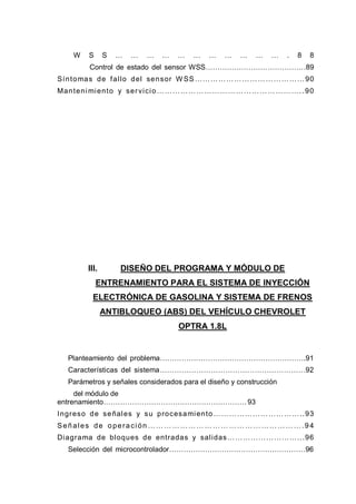 W S S … … … … … … … … … … … . 8 8
Control de estado del sensor WSS……………………………………89
Síntomas de fallo del sensor W SS……………………………………90
Mantenimiento y servicio………………………………………………..90
III. DISEÑO DEL PROGRAMA Y MÓDULO DE
ENTRENAMIENTO PARA EL SISTEMA DE INYECCIÓN
ELECTRÓNICA DE GASOLINA Y SISTEMA DE FRENOS
ANTIBLOQUEO (ABS) DEL VEHÍCULO CHEVROLET
OPTRA 1.8L
Planteamiento del problema…………………………………………………….91
Características del sistema……………………………………………………92
Parámetros y señales considerados para el diseño y construcción
del módulo de
entrenamiento……………………………………………………......93
Ingreso de señales y su procesamiento……………………………..93
Señales de operación ………………………………………………….94
Diagrama de bloques de entradas y salidas………………………...96
Selección del microcontrolador…………………………………………………96
 