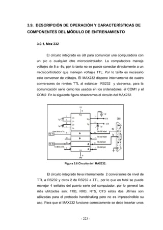 - 223 -
3.9. DESCRIPCIÓN DE OPERACIÓN Y CARACTERÍSTICAS DE
COMPONENTES DEL MÓDULO DE ENTRENAMIENTO
3.9.1. Max 232
El circuito integrado es útil para comunicar una computadora con
un pic o cualquier otro microcontrolador. La computadora maneja
voltajes de 8 a -8v, por lo tanto no se puede conectar directamente a un
microcontrolador que manejan voltajes TTL. Por lo tanto es necesario
este conversor de voltajes. El MAX232 dispone internamente de cuatro
conversores de niveles TTL al estándar RS232 y viceversa, para la
comunicación serie como los usados en los ordenadores, el COM1 y el
COM2. En la siguiente figura observamos el circuito del MAX232.
Figura 3.8 Circuito del MAX232.
El circuito integrado lleva internamente 2 conversores de nivel de
TTL a RS232 y otros 2 de RS232 a TTL, por lo que en total se puede
manejar 4 señales del puerto serie del computador, por lo general las
más utilizadas son: TXD, RXD, RTS, CTS estas dos ultimas son
utilizadas para el protocolo handshaking pero no es imprescindible su
uso. Para que el MAX232 funcione correctamente se debe insertar unos
 