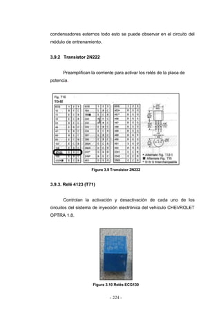 - 224 -
condensadores externos todo esto se puede observar en el circuito del
módulo de entrenamiento.
3.9.2 Transistor 2N222
Preamplifican la corriente para activar los relés de la placa de
potencia.
Figura 3.9 Transistor 2N222
3.9.3. Relé 4123 (T71)
Controlan la activación y desactivación de cada uno de los
circuitos del sistema de inyección electrónica del vehículo CHEVROLET
OPTRA 1.8.
Figura 3.10 Relés ECG130
 