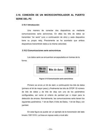 - 226 -
3.10. CONEXIÓN DE UN MICROCONTROLADOR AL PUERTO
SERIE DEL PC
3.10.1 Introducción
Una manera de conectar dos dispositivos es mediante
comunicaciones serie asíncronas. En ellas los bits de datos se
transmiten "en serie" (uno a continuación de otro) y cada dispositivo
tiene su propio reloj. Previamente se ha acordado que ambos
dispositivos transmitirán datos a la misma velocidad.
3.10.2 Comunicaciones serie asincrónicas
Los datos serie se encuentran encapsulados en tramas de la
forma:
Figura 3.13 Comunicación serie asincrónica
Primero se envía un bit de start, a continuación los bits de datos
(primero el bit de mayor peso) y finalmente los bits de STOP. El número
de bits de datos y de bits de stop son uno de los parámetros
configurables, así como el criterio de paridad par o impar para la
detección de errores. Normalmente, las comunicaciones serie tienen los
siguientes parámetros: 1 bit de Start, 8 bits de Datos, 1 bit de Stop y sin
paridad.
En esta figura se puede ver un ejemplo de la transmisión del dato
binario 10011010. La línea en reposo está a nivel alto:
 