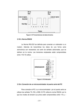 - 227 -
Figura 3.14 Transmisiones de datos binarios
3.10.3. Norma RS232
La Norma RS-232 fue definida para conectar un ordenador a un
modem. Además de transmitirse los datos de una forma serie
asincrónica son necesarias una serie de señales adicionales, que se
definen en la norma. Las tensiones empleadas están comprendidas
entre +15/-15 voltios.
Figura 3.15 Ordenador
3.10.4. Conexión de un microcontrolador al puerto serie del PC
Para conectar el PC a un microcontrolador por el puerto serie se
utilizan las señales TX, RX y GND. El PC utiliza la norma RS232, por lo
que los niveles de tensión sus pines están comprendidos entre +15 y –
 