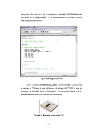 - 231 -
Lenguaje C++ que luego fue compilado con asambler al MPLAB el cual
probamos en el programa PROTEUS, este software nos ayuda a simular
el funcionamiento del PIC.
Figura 3.17 Programa del PIC
Una vez realizada todas las pruebas en el simulador, procedemos
a quemar el PIC para lo cual utilizamos el software IC-PROG el cual se
encarga de transferir toda la información del programa hacia el PIC,
mediante la utilización de un quemador universal.
Figura 3.18 Quemador universal del PIC
 