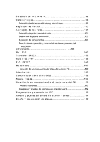 Selección del Pic 16F877 ……………………………………………...98
Características………………………………………………………......98
Selección de elementos eléctricos y electrónicos……………………………..99
Regulador de voltaje…………………………………………………..100
Activación de los relés………………………………………………..101
Selección de protección del circuito…………………………………………...101
Diseño del diagrama electrónico………………………………………………103
Selección de componentes…………………………………………………….104
Descripción de operación y características de componentes del
módulo de
entrenamiento……………………………………...…………………………… ………………. .….105
Ma x 232 …… ………… ………… ……… …………… ………… ……...105
Transistor 2N222……………………………………………………....106
Relé 4123 (T71)……………………………………………................106
PIC 16F877 ……… ……… ……… …… ………… ……… ……… …….107
M a n ó me t r o … … … … … … … … … … … … … … … … … … … … … … … 1 0 7
Conexión de un microcontrolador al puerto serie del PC…………………..108
Introducción …………………………………………………………....108
Comunicación serie asincrónica……………………………………..108
Nor ma RS23 2 …… ……… ……… …… ………… ……… ……… …….109
Conexión de un microcontrolador al puerto serie del PC…………109
Análisis económico……………………………………………………………..110
Instalación y pruebas de operación en el proto-board………………………112
Programación y quemado del PIC………………………………......112
Armado y pruebas del circuito en el proto – borrad……................114
Diseño y construcción de placas………………………………….....116
 