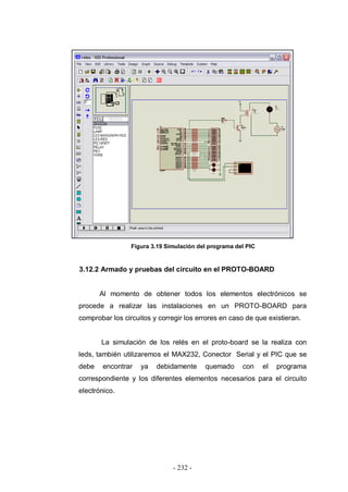 - 232 -
Figura 3.19 Simulación del programa del PIC
3.12.2 Armado y pruebas del circuito en el PROTO-BOARD
Al momento de obtener todos los elementos electrónicos se
procede a realizar las instalaciones en un PROTO-BOARD para
comprobar los circuitos y corregir los errores en caso de que existieran.
La simulación de los relés en el proto-board se la realiza con
leds, también utilizaremos el MAX232, Conector Serial y el PIC que se
debe encontrar ya debidamente quemado con el programa
correspondiente y los diferentes elementos necesarios para el circuito
electrónico.
 